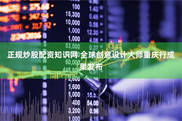 正规炒股配资知识网 全球创意设计大师重庆行成果发布