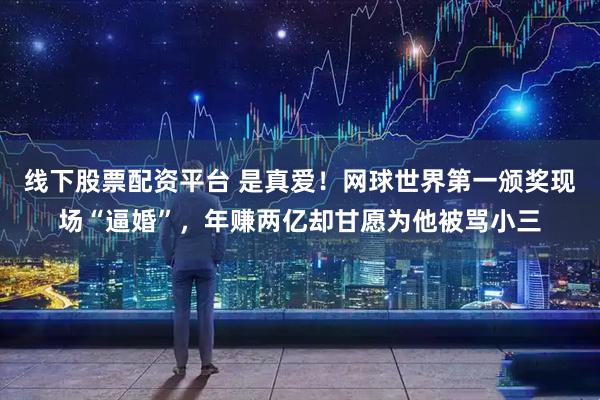 线下股票配资平台 是真爱！网球世界第一颁奖现场“逼婚”，年赚两亿却甘愿为他被骂小三
