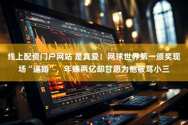线上配资门户网站 是真爱！网球世界第一颁奖现场“逼婚”，年赚两亿却甘愿为他被骂小三