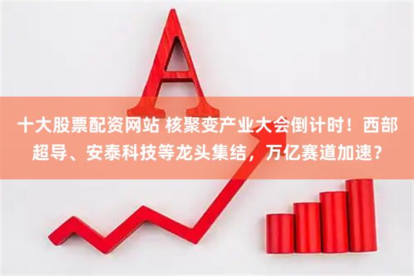 十大股票配资网站 核聚变产业大会倒计时！西部超导、安泰科技等龙头集结，万亿赛道加速？