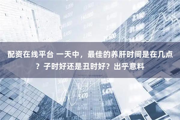 配资在线平台 一天中，最佳的养肝时间是在几点？子时好还是丑时好？出乎意料