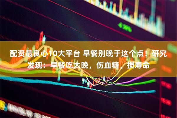 配资最良心10大平台 早餐别晚于这个点！研究发现：早餐吃太晚，伤血糖、损寿命