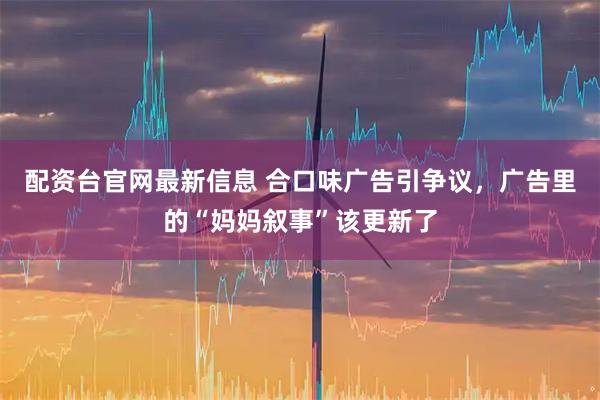 配资台官网最新信息 合口味广告引争议，广告里的“妈妈叙事”该更新了