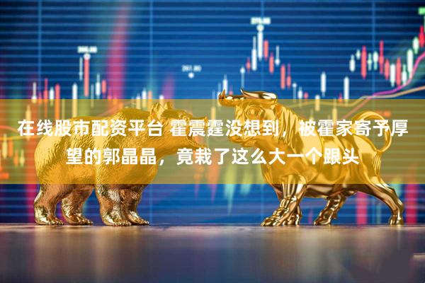 在线股市配资平台 霍震霆没想到，被霍家寄予厚望的郭晶晶，竟栽了这么大一个跟头