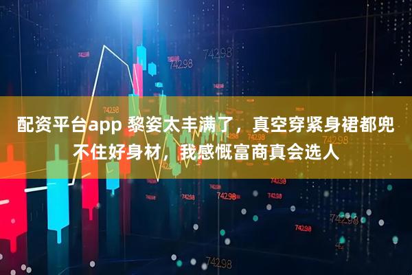 配资平台app 黎姿太丰满了，真空穿紧身裙都兜不住好身材，我感慨富商真会选人