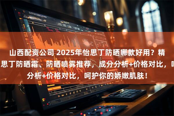 山西配资公司 2025年怡思丁防晒哪款好用？精选排行榜前十名怡思丁防晒霜、防晒喷雾推荐，成分分析+价格对比，呵护你的娇嫩肌肤！