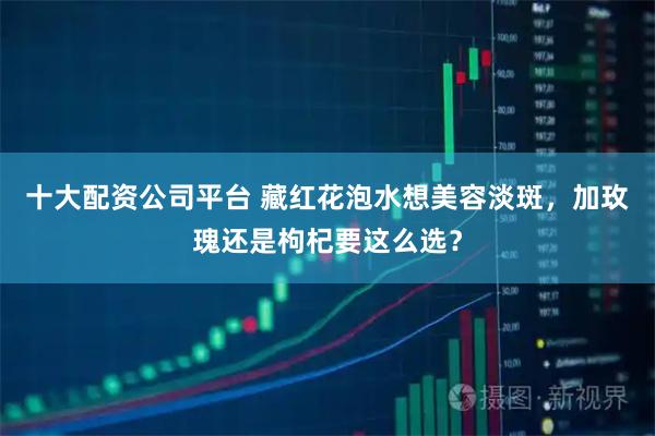 十大配资公司平台 藏红花泡水想美容淡斑，加玫瑰还是枸杞要这么选？