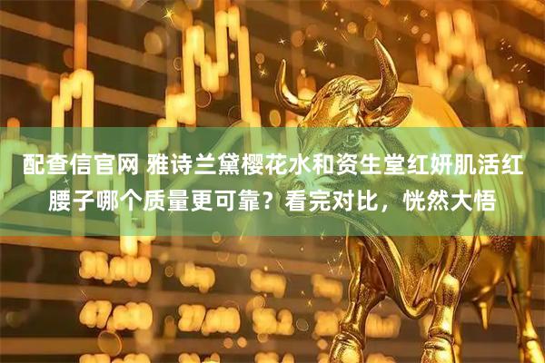 配查信官网 雅诗兰黛樱花水和资生堂红妍肌活红腰子哪个质量更可靠？看完对比，恍然大悟