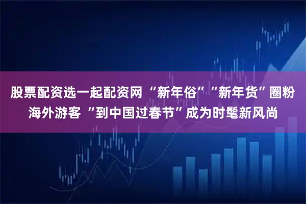 股票配资选一起配资网 “新年俗”“新年货”圈粉海外游客 “到中国过春节”成为时髦新风尚