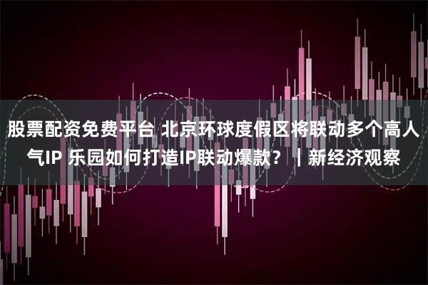 股票配资免费平台 北京环球度假区将联动多个高人气IP 乐园如何打造IP联动爆款？｜新经济观察