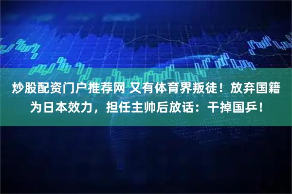 炒股配资门户推荐网 又有体育界叛徒！放弃国籍为日本效力，担任主帅后放话：干掉国乒！