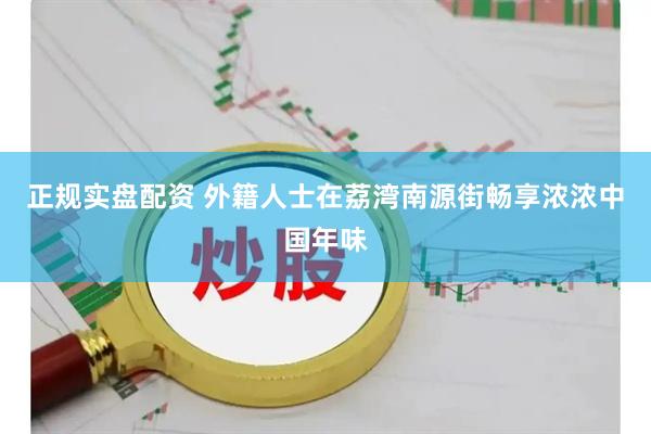 正规实盘配资 外籍人士在荔湾南源街畅享浓浓中国年味