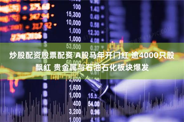 炒股配资股票配资 A股马年开门红 逾4000只股飘红 贵金属与石油石化板块爆发