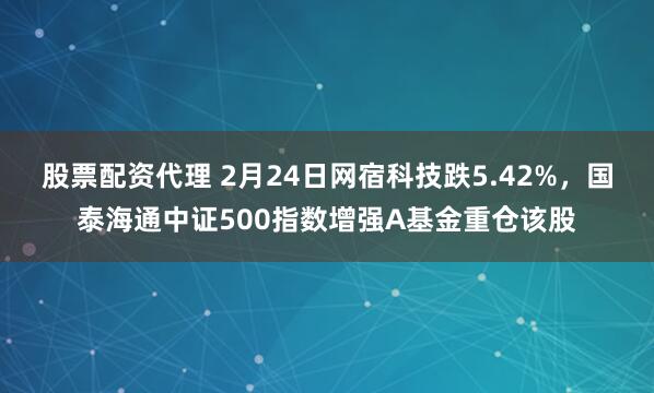 股票配资代理 2月24日网宿科技跌5.42%，国泰海通中证500指数增强A基金重仓该股
