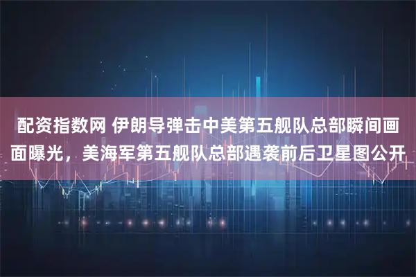 配资指数网 伊朗导弹击中美第五舰队总部瞬间画面曝光，美海军第五舰队总部遇袭前后卫星图公开