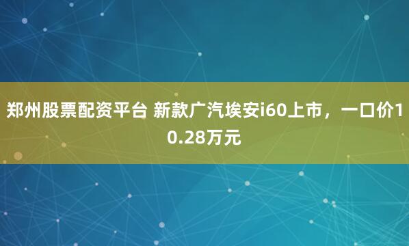 郑州股票配资平台 新款广汽埃安i60上市，一口价10.28万元