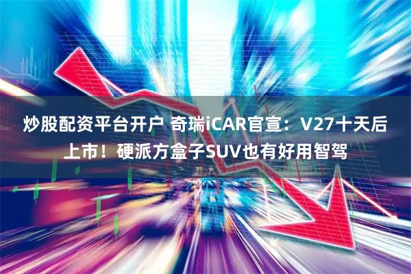炒股配资平台开户 奇瑞iCAR官宣：V27十天后上市！硬派方盒子SUV也有好用智驾