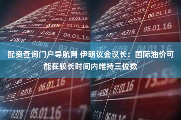 配资查询门户导航网 伊朗议会议长：国际油价可能在较长时间内维持三位数