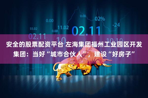 安全的股票配资平台 左海集团福州工业园区开发集团：当好“城市合伙人”，建设“好房子”