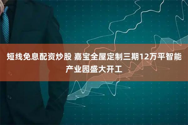 短线免息配资炒股 嘉宝全屋定制三期12万平智能产业园盛大开工