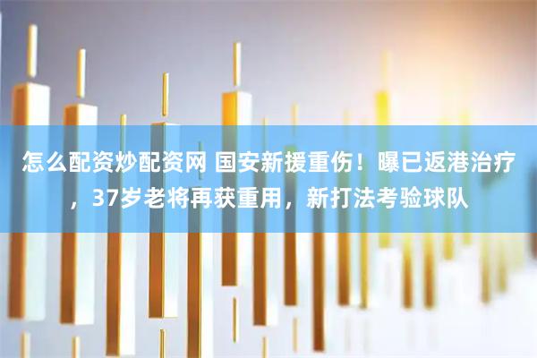 怎么配资炒配资网 国安新援重伤！曝已返港治疗，37岁老将再获重用，新打法考验球队