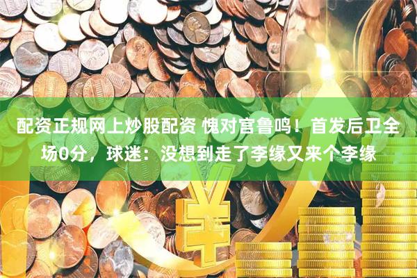 配资正规网上炒股配资 愧对宫鲁鸣！首发后卫全场0分，球迷：没想到走了李缘又来个李缘