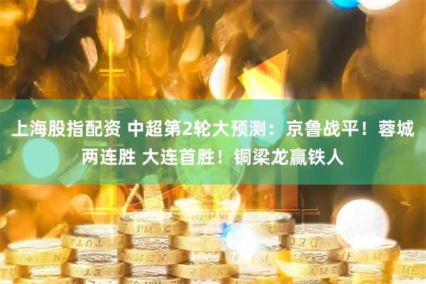 上海股指配资 中超第2轮大预测：京鲁战平！蓉城两连胜 大连首胜！铜梁龙赢铁人