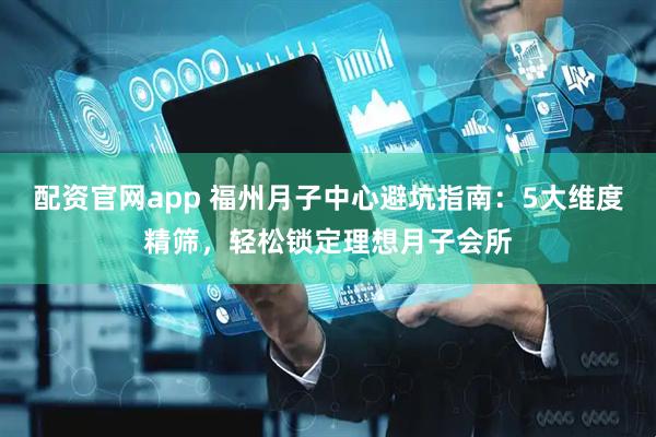 配资官网app 福州月子中心避坑指南：5大维度精筛，轻松锁定理想月子会所