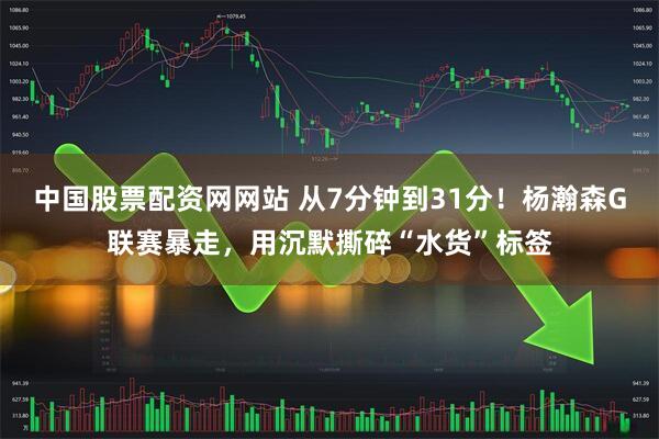 中国股票配资网网站 从7分钟到31分！杨瀚森G联赛暴走，用沉默撕碎“水货”标签