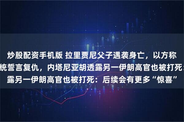 炒股配资手机版 拉里贾尼父子遇袭身亡，以方称已跟踪其数周，伊朗总统誓言复仇，内塔尼亚胡透露另一伊朗高官也被打死：后续会有更多“惊喜”