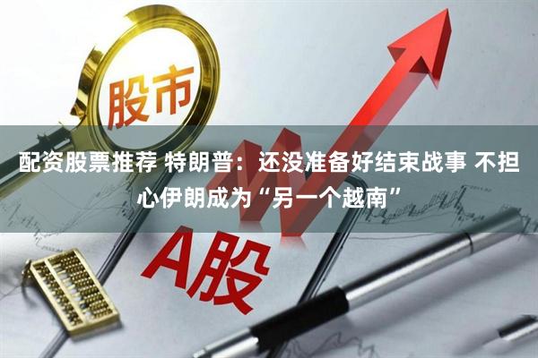 配资股票推荐 特朗普：还没准备好结束战事 不担心伊朗成为“另一个越南”