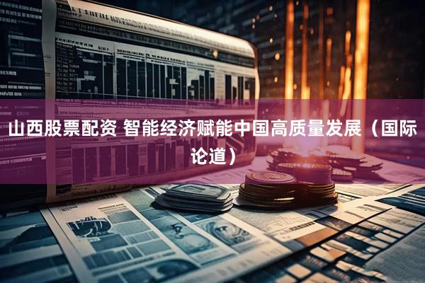 山西股票配资 智能经济赋能中国高质量发展（国际论道）