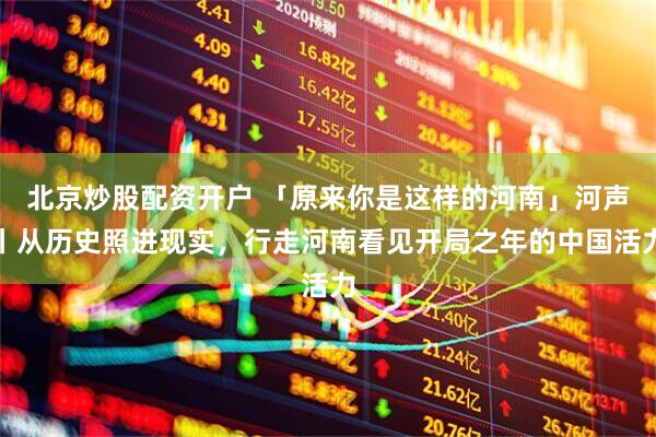 北京炒股配资开户 「原来你是这样的河南」河声丨从历史照进现实，行走河南看见开局之年的中国活力