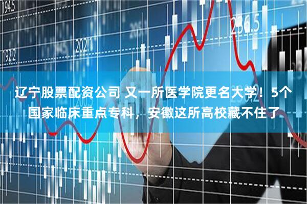 辽宁股票配资公司 又一所医学院更名大学！5个国家临床重点专科，安徽这所高校藏不住了