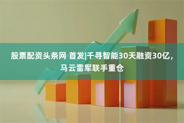 股票配资头条网 首发|千寻智能30天融资30亿，马云雷军联手重仓