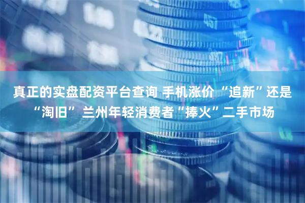 真正的实盘配资平台查询 手机涨价 “追新”还是“淘旧” 兰州年轻消费者“捧火”二手市场