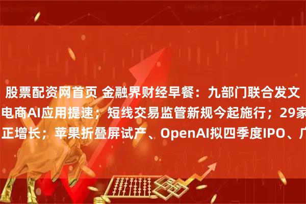 股票配资网首页 金融界财经早餐：九部门联合发文，64条举措提振消费！电商AI应用提速；短线交易监管新规今起施行；29家券商净利正增长；苹果折叠屏试产、OpenAI拟四季度IPO、广生堂等多股提示交易风险（4月7日）