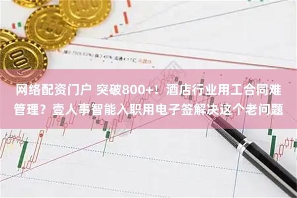 网络配资门户 突破800+！酒店行业用工合同难管理？壹人事智能入职用电子签解决这个老问题
