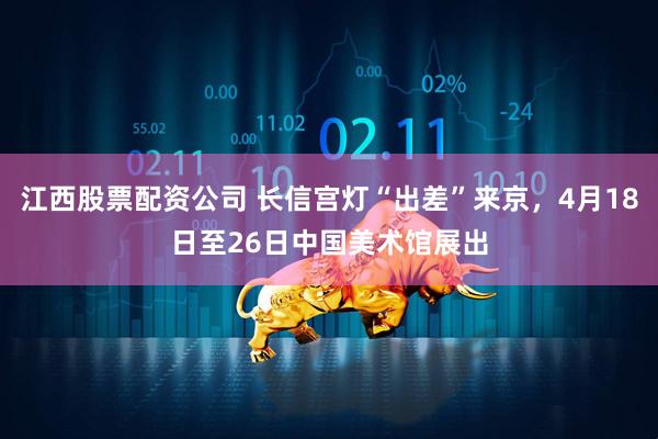 江西股票配资公司 长信宫灯“出差”来京，4月18日至26日中国美术馆展出