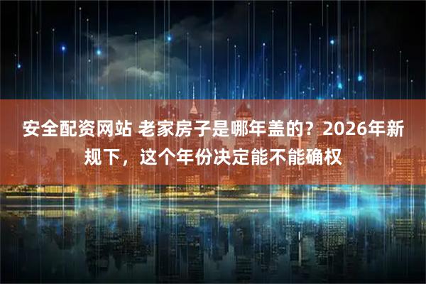 安全配资网站 老家房子是哪年盖的？2026年新规下，这个年份决定能不能确权