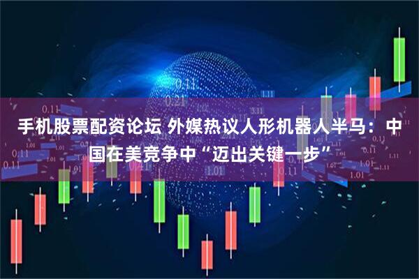 手机股票配资论坛 外媒热议人形机器人半马：中国在美竞争中“迈出关键一步”