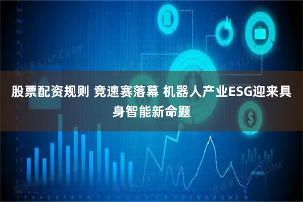 股票配资规则 竞速赛落幕 机器人产业ESG迎来具身智能新命题
