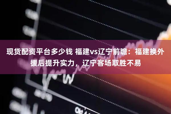 现货配资平台多少钱 福建vs辽宁前瞻：福建换外援后提升实力，辽宁客场取胜不易
