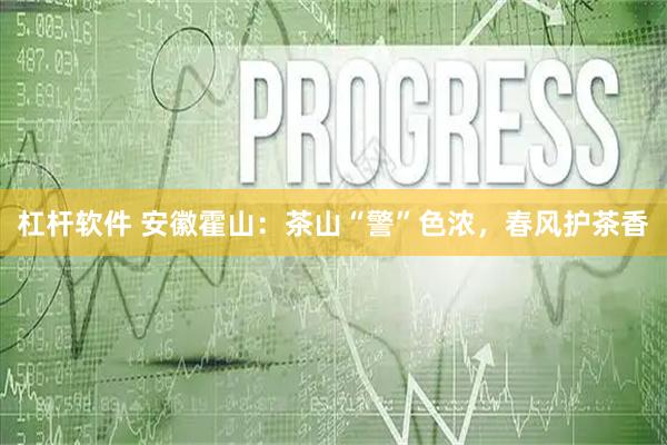 杠杆软件 安徽霍山：茶山“警”色浓，春风护茶香