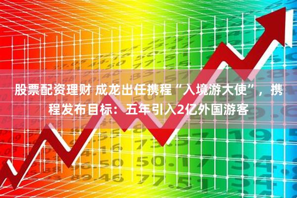 股票配资理财 成龙出任携程“入境游大使”，携程发布目标：五年引入2亿外国游客