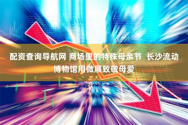 配资查询导航网 商场里的特殊母亲节  长沙流动博物馆用微展致敬母爱