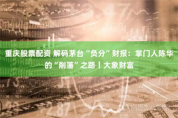 重庆股票配资 解码茅台“负分”财报：掌门人陈华的“削藩”之路丨大象财富
