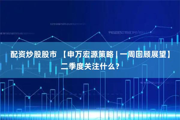 配资炒股股市 【申万宏源策略 | 一周回顾展望】二季度关注什么？