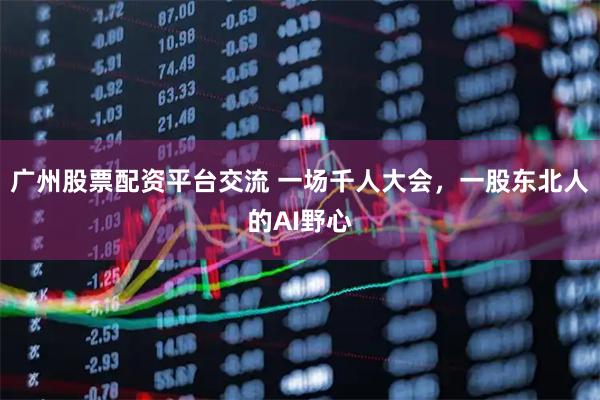 广州股票配资平台交流 一场千人大会，一股东北人的AI野心