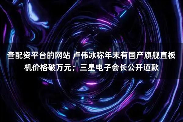 查配资平台的网站 卢伟冰称年末有国产旗舰直板机价格破万元；三星电子会长公开道歉